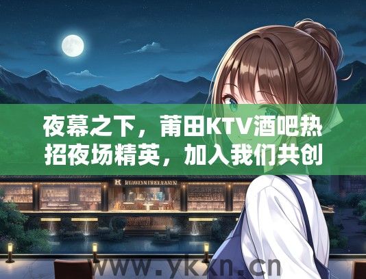 夜幕之下，莆田KTV酒吧热招夜场精英，加入我们共创辉煌！